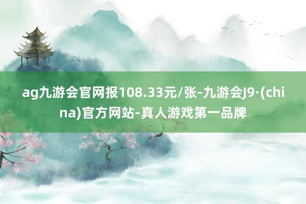 ag九游会官网报108.33元/张-九游会J9·(china)官方网站-真人游戏第一品牌