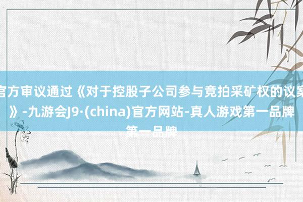 官方审议通过《对于控股子公司参与竞拍采矿权的议案》-九游会J9·(china)官方网站-真人游戏第一品牌