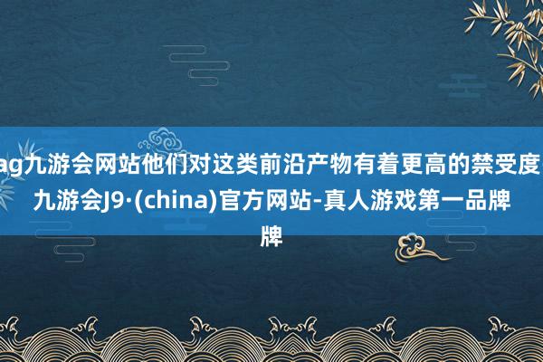 ag九游会网站他们对这类前沿产物有着更高的禁受度-九游会J9·(china)官方网站-真人游戏第一品牌