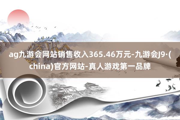 ag九游会网站销售收入365.46万元-九游会J9·(china)官方网站-真人游戏第一品牌