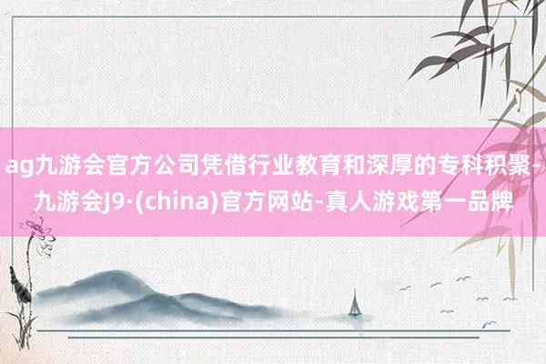 ag九游会官方公司凭借行业教育和深厚　　的专科积聚-九游会J9·(china)官方网站-真人游戏第一品牌