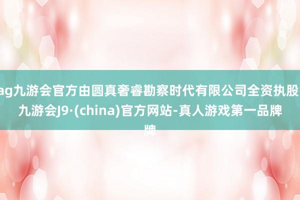 ag九游会官方由圆真奢睿勘察时代有限公司全资执股-九游会J9·(china)官方网站-真人游戏第一品牌