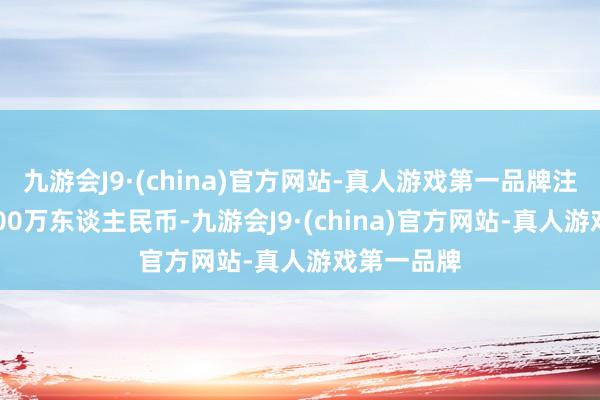 九游会J9·(china)官方网站-真人游戏第一品牌注册老本1000万东谈主民币-九游会J9·(china)官方网站-真人游戏第一品牌