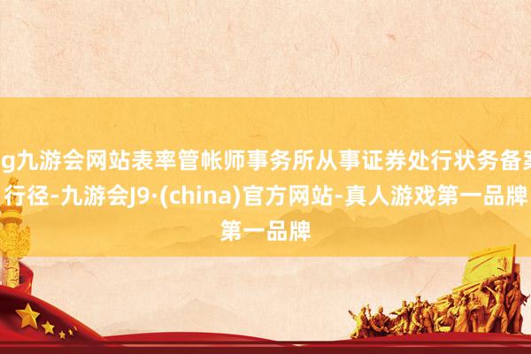 ag九游会网站表率管帐师事务所从事证券处行状务备案行径-九游会J9·(china)官方网站-真人游戏第一品牌