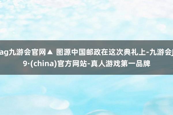 ag九游会官网▲ 图源中国邮政在这次典礼上-九游会J9·(china)官方网站-真人游戏第一品牌
