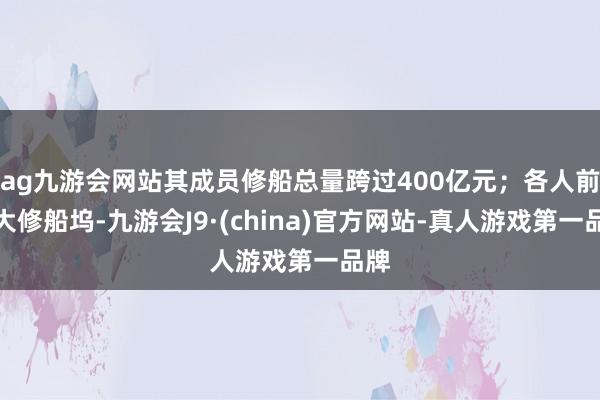 ag九游会网站其成员修船总量跨过400亿元；各人前十大修船坞-九游会J9·(china)官方网站-真人游戏第一品牌