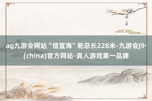 ag九游会网站“信宜海”轮总长228米-九游会J9·(china)官方网站-真人游戏第一品牌