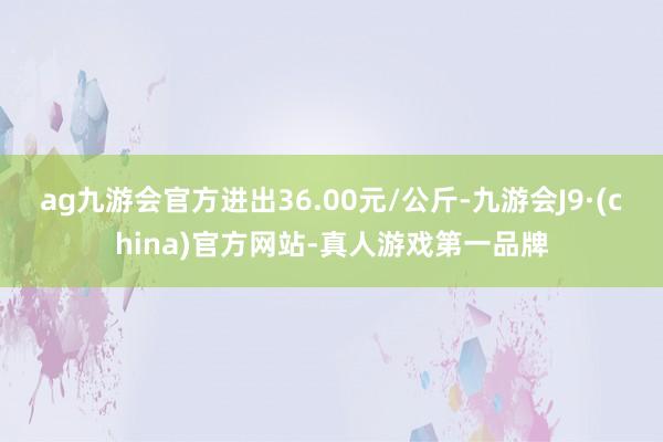 ag九游会官方进出36.00元/公斤-九游会J9·(china)官方网站-真人游戏第一品牌