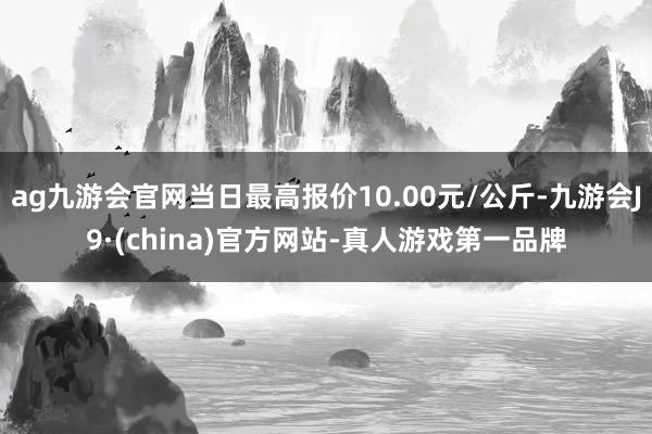 ag九游会官网当日最高报价10.00元/公斤-九游会J9·(china)官方网站-真人游戏第一品牌