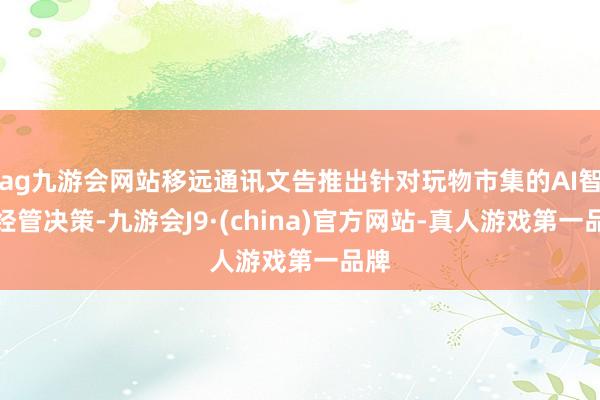 ag九游会网站移远通讯文告推出针对玩物市集的AI智能经管决策-九游会J9·(china)官方网站-真人游戏第一品牌