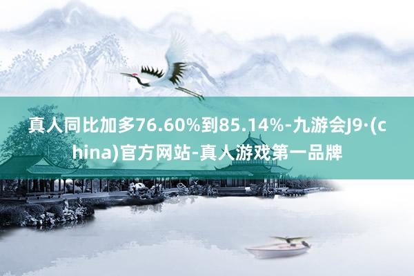 真人同比加多76.60%到85.14%-九游会J9·(china)官方网站-真人游戏第一品牌