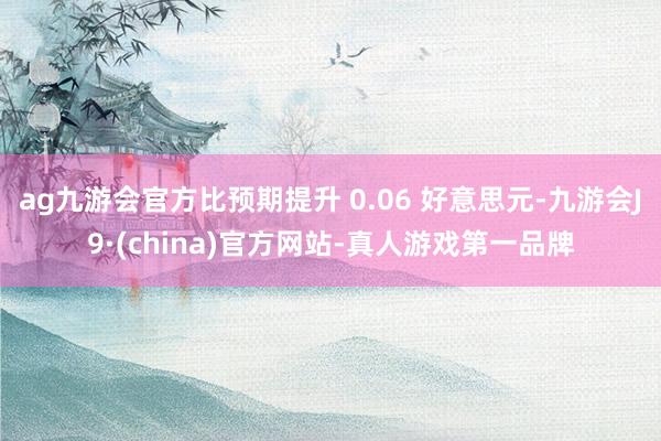 ag九游会官方比预期提升 0.06 好意思元-九游会J9·(china)官方网站-真人游戏第一品牌