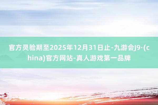 官方灵验期至2025年12月31日止-九游会J9·(china)官方网站-真人游戏第一品牌