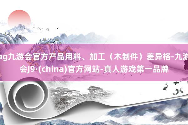 ag九游会官方产品用料、加工（木制件）差异格-九游会J9·(china)官方网站-真人游戏第一品牌