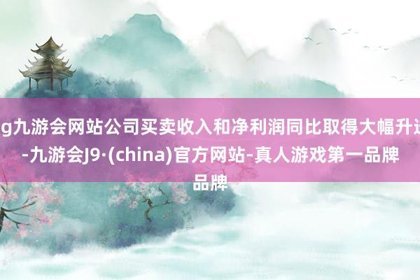 ag九游会网站公司买卖收入和净利润同比取得大幅升迁-九游会J9·(china)官方网站-真人游戏第一品牌