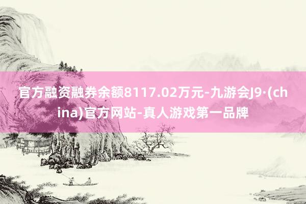官方融资融券余额8117.02万元-九游会J9·(china)官方网站-真人游戏第一品牌