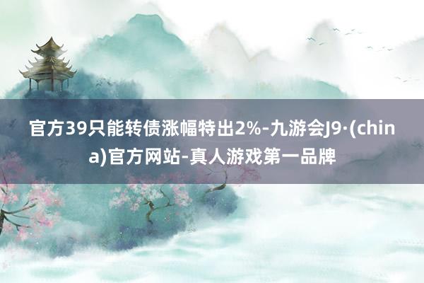 官方39只能转债涨幅特出2%-九游会J9·(china)官方网站-真人游戏第一品牌