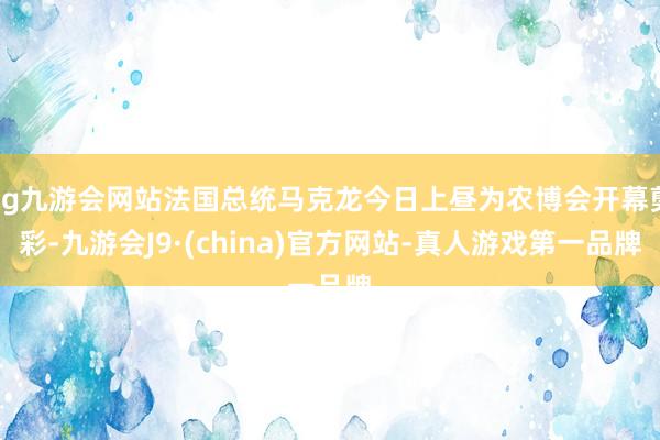 ag九游会网站法国总统马克龙今日上昼为农博会开幕剪彩-九游会J9·(china)官方网站-真人游戏第一品牌