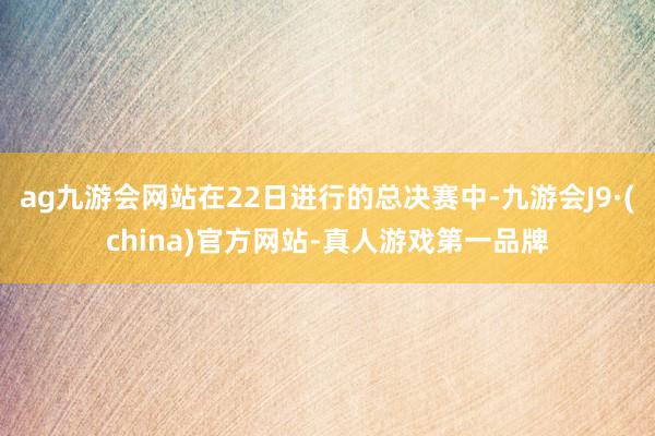ag九游会网站在22日进行的总决赛中-九游会J9·(china)官方网站-真人游戏第一品牌
