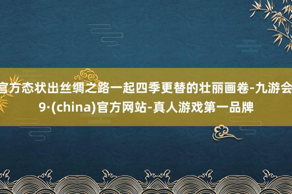 官方态状出丝绸之路一起四季更替的壮丽画卷-九游会J9·(china)官方网站-真人游戏第一品牌