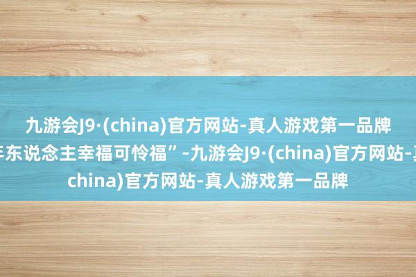 九游会J9·(china)官方网站-真人游戏第一品牌很报复的是看老年东说念主幸福可怜福”-九游会J9·(china)官方网站-真人游戏第一品牌