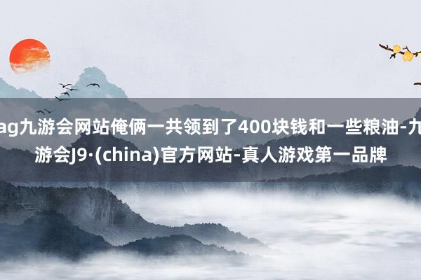 ag九游会网站俺俩一共领到了400块钱和一些粮油-九游会J9·(china)官方网站-真人游戏第一品牌