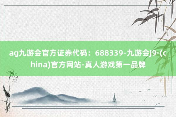 ag九游会官方证券代码：688339-九游会J9·(china)官方网站-真人游戏第一品牌