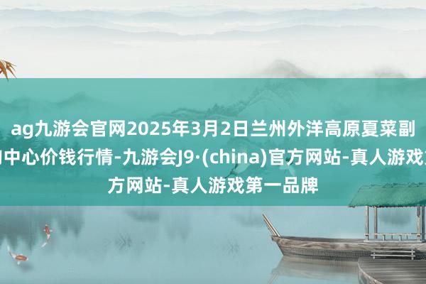 ag九游会官网2025年3月2日兰州外洋高原夏菜副食物采购中心价钱行情-九游会J9·(china)官方网站-真人游戏第一品牌