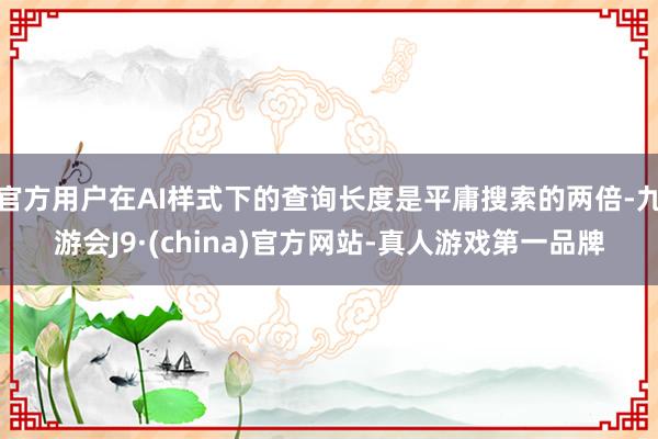 官方用户在AI样式下的查询长度是平庸搜索的两倍-九游会J9·(china)官方网站-真人游戏第一品牌