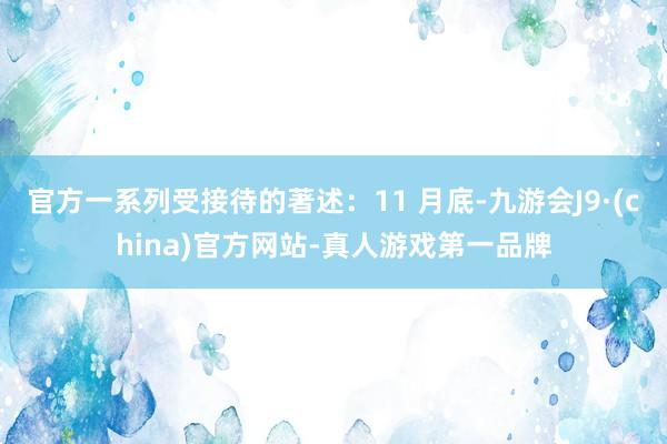 官方一系列受接待的著述：11 月底-九游会J9·(china)官方网站-真人游戏第一品牌