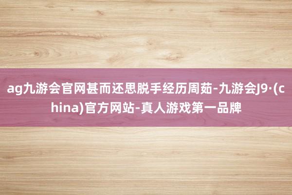 ag九游会官网甚而还思脱手经历周茹-九游会J9·(china)官方网站-真人游戏第一品牌