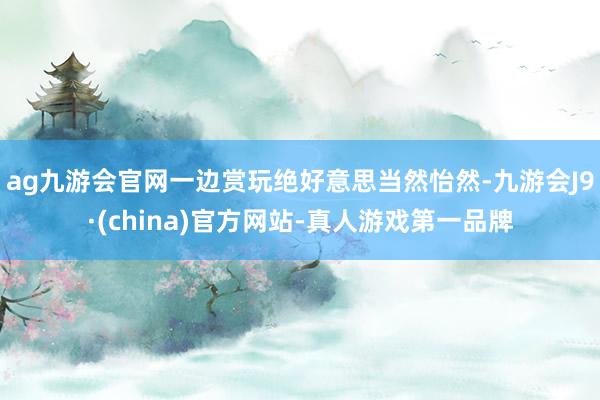 ag九游会官网一边赏玩绝好意思当然怡然-九游会J9·(china)官方网站-真人游戏第一品牌