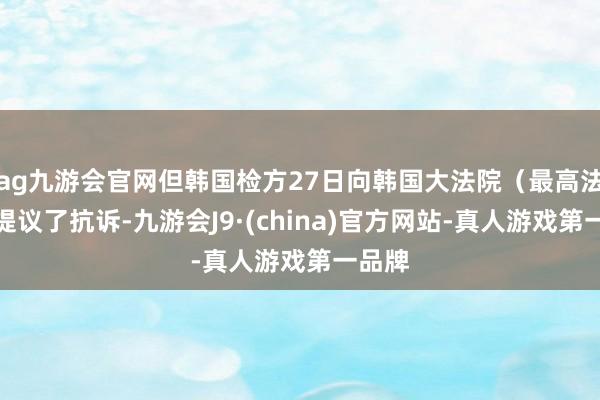 ag九游会官网但韩国检方27日向韩国大法院（最高法院）提议了抗诉-九游会J9·(china)官方网站-真人游戏第一品牌