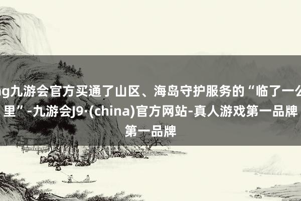 ag九游会官方买通了山区、海岛守护服务的“临了一公里”-九游会J9·(china)官方网站-真人游戏第一品牌