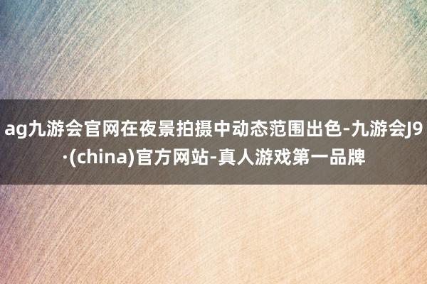 ag九游会官网在夜景拍摄中动态范围出色-九游会J9·(china)官方网站-真人游戏第一品牌