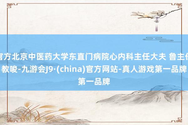 官方北京中医药大学东直门病院心内科主任大夫 鲁主任教唆-九游会J9·(china)官方网站-真人游戏第一品牌