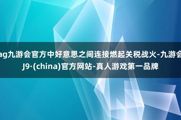 ag九游会官方中好意思之间连接燃起关税战火-九游会J9·(china)官方网站-真人游戏第一品牌