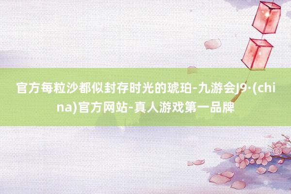 官方每粒沙都似封存时光的琥珀-九游会J9·(china)官方网站-真人游戏第一品牌