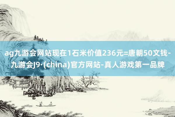 ag九游会网站现在1石米价值236元=唐朝50文钱-九游会J9·(china)官方网站-真人游戏第一品牌