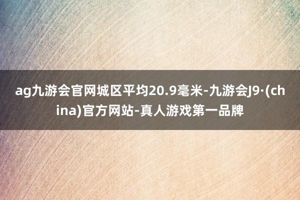 ag九游会官网城区平均20.9毫米-九游会J9·(china)官方网站-真人游戏第一品牌