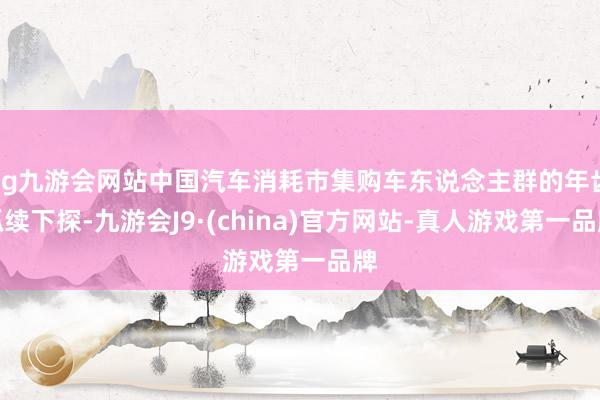 ag九游会网站中国汽车消耗市集购车东说念主群的年齿抓续下探-九游会J9·(china)官方网站-真人游戏第一品牌