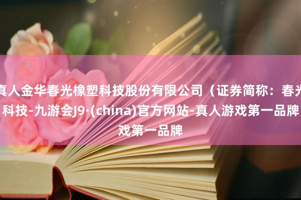 真人金华春光橡塑科技股份有限公司（证券简称：春光科技-九游会J9·(china)官方网站-真人游戏第一品牌