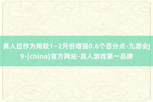 真人拉作为用较1—2月份增强0.6个百分点-九游会J9·(china)官方网站-真人游戏第一品牌