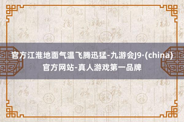 官方江淮地面气温飞腾迅猛-九游会J9·(china)官方网站-真人游戏第一品牌
