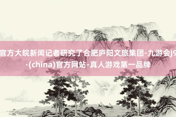 官方大皖新闻记者研究了合肥庐阳文旅集团-九游会J9·(china)官方网站-真人游戏第一品牌