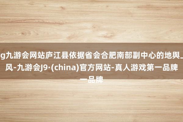 ag九游会网站庐江县依据省会合肥南部副中心的地舆上风-九游会J9·(china)官方网站-真人游戏第一品牌