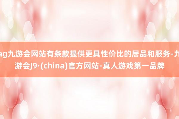 ag九游会网站有条款提供更具性价比的居品和服务-九游会J9·(china)官方网站-真人游戏第一品牌
