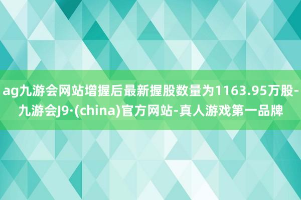 ag九游会网站增握后最新握股数量为1163.95万股-九游会J9·(china)官方网站-真人游戏第一品牌