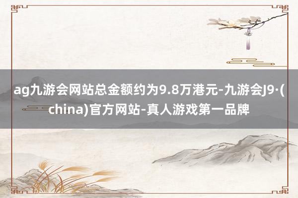 ag九游会网站总金额约为9.8万港元-九游会J9·(china)官方网站-真人游戏第一品牌