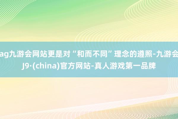 ag九游会网站更是对“和而不同”理念的遵照-九游会J9·(china)官方网站-真人游戏第一品牌